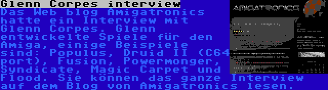 Glenn Corpes interview | Das Web blog Amigatronics hatte ein Interview mit Glenn Corpes. Glenn entwickelte Spiele für den Amiga, einige Beispiele sind: Populus, Druid II (C64 port), Fusion, Powermonger, Syndicate, Magic Carpet und Flood. Sie können das ganze Interview auf dem Blog von Amigatronics lesen.