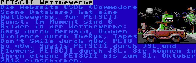 PETSCII Wettbewerbe | Die Webseite CSDb (Commodore Scene Database) hat eine Wettbewerbe, für PETSCII Kunst. Im Moment sind 6 Bilder in der Wettbewerbe: Gary durch Mermaid, Hidden Violence durch TheRyk, Tapes Don't Smile durch q0w, PET8 by q0w, Snails PETSCII durch JSL und Flowers PETSCII durch JSL. Sie können in Ihren eigene PETSCII bis zum 31. Oktober 2013 einschicken.