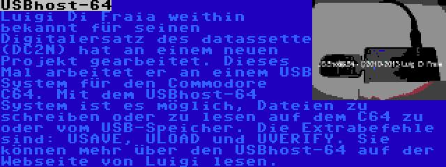 USBhost-64 | Luigi Di Fraia weithin bekannt für seinen Digitalersatz des datassette (DC2N) hat an einem neuen Projekt gearbeitet. Dieses Mal arbeitet er an einem USB System für den Commodore C64. Mit dem USBhost-64 System ist es möglich, Dateien zu schreiben oder zu lesen auf dem C64 zu oder vom USB-Speicher. Die Extrabefehle sind: USAVE, ULOAD und UVERIFY. Sie können mehr über den USBhost-64 auf der Webseite von Luigi lesen.