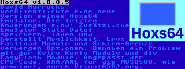 Hoxs64 v1.0.8.5 | David Horrocks veröffentlichte eine neue Version seines Hoxs64 Emulator. Die letzten Änderungen sind: Zusätzliche Emulator State Datei speichern, laden und herstellt Möglichkeit, Epyx Fastload Module und Schirm-Grenze verbergen Optionen. Behoben ein Problem mit der Retro Reply Module und die EasyFlash Module. Angepasst der CPU-Code, XAA/ANE für die MOS8500, wie gemeldet, durch Visual6502.org.