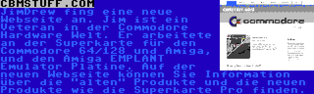 CBMSTUFF.COM | JimDrew fing eine neue Webseite an. Jim ist ein Veteran in der Commodore Hardware Welt. Er arbeitete an der Superkarte für den Commodore 64/128 und Amiga, und den Amiga EMPLANT Emulator Platine. Auf der neuen Webseite können Sie Information über die alten Produkte und die neuen Produkte wie die Superkarte Pro finden.