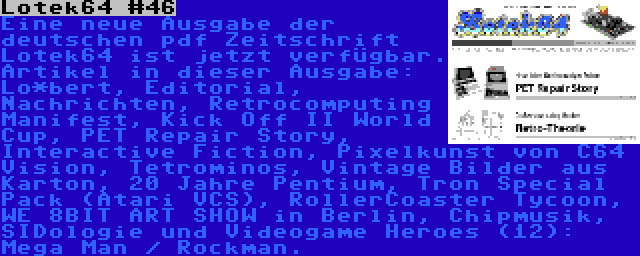 Lotek64 #46 | Eine neue Ausgabe der deutschen pdf Zeitschrift Lotek64 ist jetzt verfügbar. Artikel in dieser Ausgabe: Lo*bert, Editorial, Nachrichten, Retrocomputing Manifest, Kick Off II World Cup, PET Repair Story, Interactive Fiction, Pixelkunst von C64 Vision, Tetrominos, Vintage Bilder aus Karton, 20 Jahre Pentium, Tron Special Pack (Atari VCS), RollerCoaster Tycoon, WE 8BIT ART SHOW in Berlin, Chipmusik, SIDologie und Videogame Heroes (12): Mega Man / Rockman.