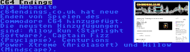 C64 Endings | Die Webseite c64endings.co.uk hat neue Enden von Spielen des Commodore C64 hinzugefügt. Die neusten Hinzufügungen sind: Alloy Run (Starlight Software), Captain Fizz (Psyclapse), Centurions Power Xtreme (Ariolasoft) und Willow (Mindscape).