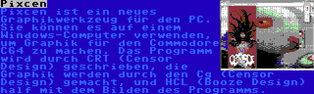 Pixcen | Pixcen ist ein neues Graphikwerkzeug für den PC. Sie können es auf einem Windows-Computer verwenden, um Graphik für den Commodore C64 zu machen. Das Programm wird durch CRT (Censor Design) geschrieben, die Graphik werden durch den Cg (Censor Design) gemacht, und HCL (Booze Design) half mit dem Bilden des Programms.