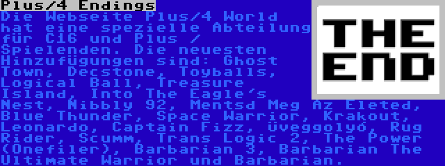 Plus/4 Endings | Die Webseite Plus/4 World hat eine spezielle Abteilung für C16 und Plus / Spielenden. Die neuesten Hinzufügungen sind: Ghost Town, Decstone, Toyballs, Logical Ball, Treasure Island, Into The Eagle's Nest, Nibbly 92, Mentsd Meg Az Életed, Blue Thunder, Space Warrior, Krakout, Leonardo, Captain Fizz, Üveggolyó, Rug Rider, Scumm, Trans Logic 2, The Power (Onefiler), Barbarian 3, Barbarian The Ultimate Warrior und Barbarian.