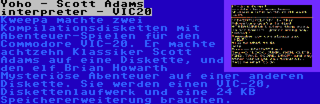 Yoho - Scott Adams interpreter - VIC20 | Kweepa machte zwei Kompilationsdisketten mit Abenteuer-Spielen für den Commodore VIC-20. Er machte achtzehn Klassiker Scott Adams auf eine Diskette, und den elf Brian Howarth Mysteriöse Abenteuer auf einer anderen Diskette. Sie werden einen VIC-20, Diskettenlaufwerk und eine 24 KB Speichererweiterung brauchen.