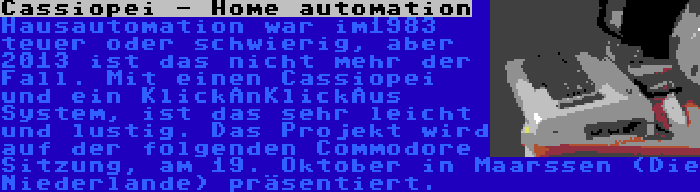 Cassiopei - Home automation | Hausautomation war im1983 teuer oder schwierig, aber 2013 ist das nicht mehr der Fall. Mit einen Cassiopei und ein KlickAnKlickAus System, ist das sehr leicht und lustig. Das Projekt wird auf der folgenden Commodore Sitzung, am 19. Oktober in Maarssen (Die Niederlande) präsentiert.