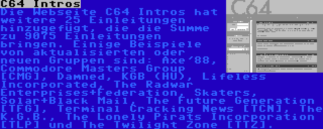 C64 Intros | Die Webseite C64 Intros hat weitere 25 Einleitungen hinzugefügt, die die Summe zu 9075 Einleitungen bringen. Einige Beispiele von aktualisierten oder neuen Gruppen sind: Axe'88, Commodore Masters Group [CMG], Damned, KGB (HU), Lifeless Incorporated, The Radwar Enterprises+Federation, Skaters, Solar+Black Mail, The Future Generation [TFG], Terminal Cracking News [TCN], The K.G.B., The Lonely Pirats Incorporation [TLP] und The Twilight Zone [TTZ].