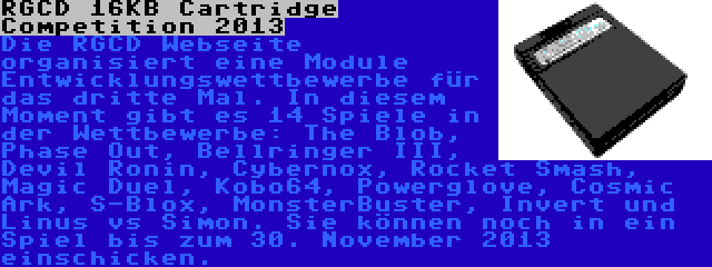 RGCD 16KB Cartridge Competition 2013 | Die RGCD Webseite organisiert eine Module Entwicklungswettbewerbe für das dritte Mal. In diesem Moment gibt es 14 Spiele in der Wettbewerbe: The Blob, Phase Out, Bellringer III, Devil Ronin, Cybernox, Rocket Smash, Magic Duel, Kobo64, Powerglove, Cosmic Ark, S-Blox, MonsterBuster, Invert und Linus vs Simon. Sie können noch in ein Spiel bis zum 30. November 2013 einschicken.