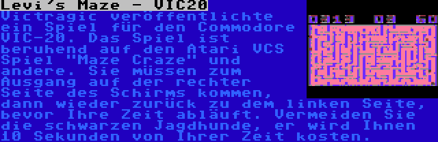 Levi's Maze - VIC20 | Victragic veröffentlichte ein Spiel für den Commodore VIC-20. Das Spiel ist beruhend auf den Atari VCS Spiel Maze Craze und andere. Sie müssen zum Ausgang auf der rechter Seite des Schirms kommen, dann wieder zurück zu dem linken Seite, bevor Ihre Zeit abläuft. Vermeiden Sie die schwarzen Jagdhunde, er wird Ihnen 10 Sekunden von Ihrer Zeit kosten.