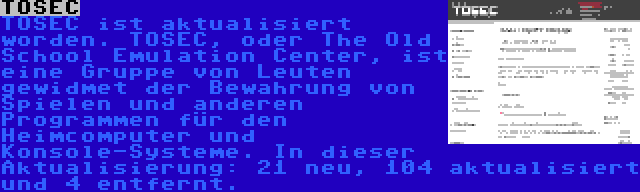 TOSEC | TOSEC ist aktualisiert worden. TOSEC, oder The Old School Emulation Center, ist eine Gruppe von Leuten gewidmet der Bewahrung von Spielen und anderen Programmen für den Heimcomputer und Konsole-Systeme. In dieser Aktualisierung: 21 neu, 104 aktualisiert und 4 entfernt.