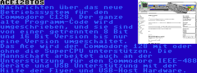 ACE128TOS | Nachrichten über das neue Betriebssystem für den Commodore C128. Der ganze alte Programm-Code wird umgeschrieben, und sie sind von einer getrennten 8 Bit und 16 Bit Version bis nur eine Version umgeschaltet. Das Ace wird der Commodore 128 mit oder ohne die SuperCPU unterstützen. Die Mannschaft arbeitet auch an der Unterstützung für den Commodore IEEE-488 Geräte und USB Unterstützung mit der Hilfe der Flyer und USB-Host Hardware.