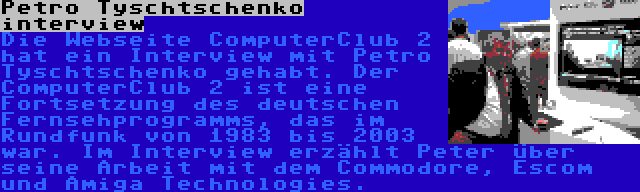 Petro Tyschtschenko interview | Die Webseite ComputerClub 2 hat ein Interview mit Petro Tyschtschenko gehabt. Der ComputerClub 2 ist eine Fortsetzung des deutschen Fernsehprogramms, das im Rundfunk von 1983 bis 2003 war. Im Interview erzählt Peter über seine Arbeit mit dem Commodore, Escom und Amiga Technologies.