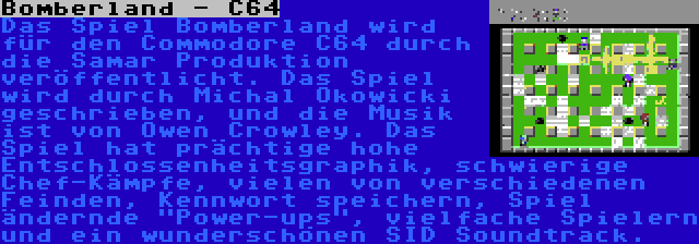 Bomberland - C64 | Das Spiel Bomberland wird für den Commodore C64 durch die Samar Produktion veröffentlicht. Das Spiel wird durch Michal Okowicki geschrieben, und die Musik ist von Owen Crowley. Das Spiel hat prächtige hohe Entschlossenheitsgraphik, schwierige Chef-Kämpfe, vielen von verschiedenen Feinden, Kennwort speichern, Spiel ändernde Power-ups, vielfache Spielern und ein wunderschönen SID Soundtrack.