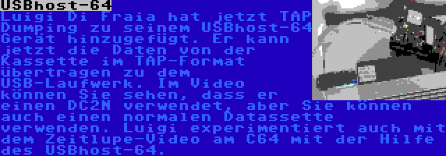 USBhost-64 | Luigi Di Fraia hat jetzt TAP Dumping zu seinem USBhost-64 Gerät hinzugefügt. Er kann jetzt die Daten von der Kassette im TAP-Format übertragen zu dem USB-Laufwerk. Im Video können Sie sehen, dass er einen DC2N verwendet, aber Sie können auch einen normalen Datassette verwenden. Luigi experimentiert auch mit dem Zeitlupe-Video am C64 mit der Hilfe des USBhost-64.