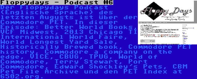 Floppydays - Podcast #6 | Der Floppydays Podcast (Englische Sprache) des letzten Augusts ist über der Commodore PET. In dieser Episode: Better World Books, VCF Midwest, 2013 Chicago TI International World Faire, World Longest Yard Sale, Historically Brewed book, Commodore PET history, Commodore a company on the edge, VICE, CBUG, TPUG, World of Commodore, Terry Stewart, Port Commodore, Edward Shockley's Pets, CBM Pet File Archive und den PET Index at 6502.org.