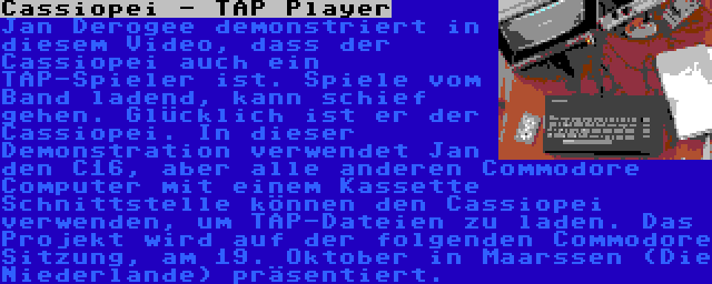 Cassiopei - TAP Player | Jan Derogee demonstriert in diesem Video, dass der Cassiopei auch ein TAP-Spieler ist. Spiele vom Band ladend, kann schief gehen. Glücklich ist er der Cassiopei. In dieser Demonstration verwendet Jan den C16, aber alle anderen Commodore Computer mit einem Kassette Schnittstelle können den Cassiopei verwenden, um TAP-Dateien zu laden. Das Projekt wird auf der folgenden Commodore Sitzung, am 19. Oktober in Maarssen (Die Niederlande) präsentiert.