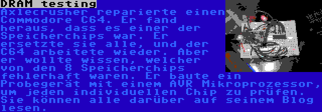 DRAM testing | Axlecrusher reparierte einen Commodore C64. Er fand heraus, dass es einer der Speicherchips war. Er ersetzte sie alle, und der C64 arbeitete wieder. Aber er wollte wissen, welcher von den 8 Speicherchips fehlerhaft waren. Er baute ein Probegerät mit einem AVR Mikroprozessor, um jeden individuellen Chip zu prüfen. Sie können alle darüber auf seinem Blog lesen.