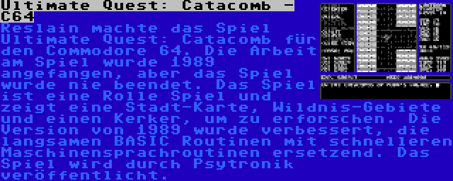 Ultimate Quest: Catacomb - C64 | Reslain machte das Spiel Ultimate Quest: Catacomb für den Commodore 64. Die Arbeit am Spiel wurde 1989 angefangen, aber das Spiel wurde nie beendet. Das Spiel ist eine Rolle Spiel und zeigt eine Stadt-Karte, Wildnis-Gebiete und einen Kerker, um zu erforschen. Die Version von 1989 wurde verbessert, die langsamen BASIC Routinen mit schnelleren Maschinensprachroutinen ersetzend. Das Spiel wird durch Psytronik veröffentlicht.