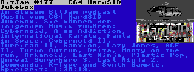 BitJam #177 - C64 HardSID Jukebox | In diesem BitJam podcast Musik vom C64 HardSID Jukebox. Sie können der folgenden Musik zuhören: Cybernoid, A as Addiction, International Karate, Fanta in Space, Cybernoid II, Turrican II, Sanxion, Lazy Jones, ACE II, Turbo Outrun, Delta, Monty on the run, Arkanoid, Last Ninja, Plastic Pop, Unreal Superhero 3, Last Ninja 2, Commando, R-Type und Synth Sample. Spielzeit: 1:30:19.