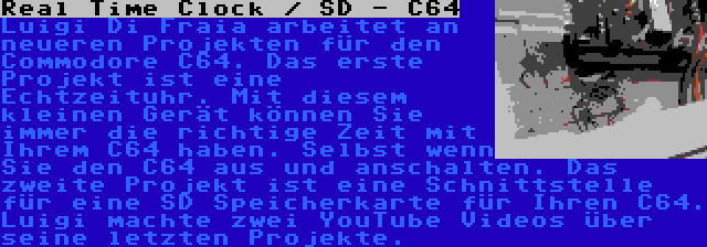 Real Time Clock / SD - C64 | Luigi Di Fraia arbeitet an neueren Projekten für den Commodore C64. Das erste Projekt ist eine Echtzeituhr. Mit diesem kleinen Gerät können Sie immer die richtige Zeit mit Ihrem C64 haben. Selbst wenn Sie den C64 aus und anschalten. Das zweite Projekt ist eine Schnittstelle für eine SD Speicherkarte für Ihren C64. Luigi machte zwei YouTube Videos über seine letzten Projekte.