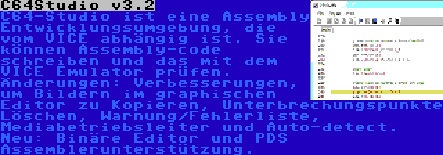 C64Studio v3.2 | C64-Studio ist eine Assembly Entwicklungsumgebung, die vom VICE abhängig ist. Sie können Assembly-code schreiben und das mit dem VICE Emulator prüfen. Änderungen: Verbesserungen, um Bildern im graphischen Editor zu Kopieren, Unterbrechungspunkte Löschen, Warnung/Fehlerliste, Mediabetriebsleiter und Auto-detect. Neu: Binäre Editor und PDS Assemblerunterstützung.