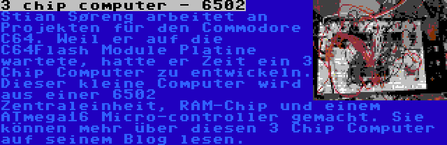 3 chip computer - 6502 | Stian Søreng arbeitet an Projekten für den Commodore C64. Weil er auf die C64Flash Module Platine wartete, hatte er Zeit ein 3 Chip Computer zu entwickeln. Dieser kleine Computer wird aus einer 6502 Zentraleinheit, RAM-Chip und einem ATmega16 Micro-controller gemacht. Sie können mehr über diesen 3 Chip Computer auf seinem Blog lesen.