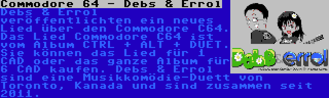 Commodore 64 - Debs & Errol | Debs & Errol veröffentlichten ein neues Lied über den Commodore C64. Das Lied Commodore C64 ist vom Album CTRL + ALT + DUET. Sie können das Lied für 1 CAD oder das ganze Album für 6 CAD kaufen. Debs & Errol sind eine Musikkomödie-Duett von Toronto, Kanada und sind zusammen seit 2011.