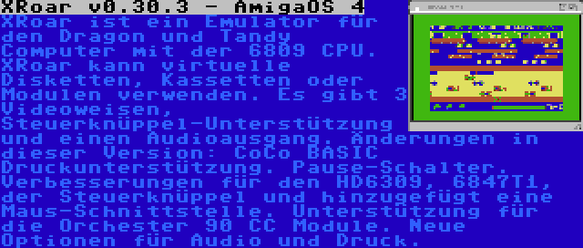 XRoar v0.30.3 - AmigaOS 4 | XRoar ist ein Emulator für den Dragon und Tandy Computer mit der 6809 CPU. XRoar kann virtuelle Disketten, Kassetten oder Modulen verwenden. Es gibt 3 Videoweisen, Steuerknüppel-Unterstützung und einen Audioausgang. Änderungen in dieser Version: CoCo BASIC Druckunterstützung. Pause-Schalter. Verbesserungen für den HD6309, 6847T1, der Steuerknüppel und hinzugefügt eine Maus-Schnittstelle. Unterstützung für die Orchester 90 CC Module. Neue Optionen für Audio und Druck.