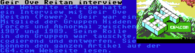 Geir Ove Reitan interview | Die Webseite c64.com hatte ein Interview mit Geir Ove Reitan (Power). Geir war ein Mitglied der Gruppen Hidden Forces und Abnormal zwischen 1987 und 1989. Seine Rolle in den Gruppen war tauschte, codierend und entwerfen. Sie können den ganzen Artikel auf der C64.com Webseite lesen.