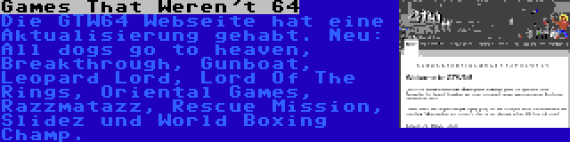 Games That Weren't 64 | Die GTW64 Webseite hat eine Aktualisierung gehabt. Neu: All dogs go to heaven, Breakthrough, Gunboat, Leopard Lord, Lord Of The Rings, Oriental Games, Razzmatazz, Rescue Mission, Slidez und World Boxing Champ.