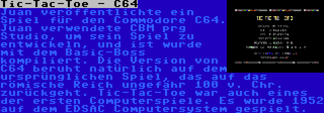 Tic-Tac-Toe - C64 | Juan veröffentlichte ein Spiel für den Commodore C64. Juan verwendete CBM prg Studio, um sein Spiel zu entwickeln, und ist wurde mit dem Basic-Boss kompiliert. Die Version von C64 beruht natürlich auf dem ursprünglichen Spiel, das auf das römische Reich ungefähr 100 v. Chr. zurückgeht. Tic-Tac-Toe war auch eines der ersten Computerspiele. Es wurde 1952 auf dem EDSAC Computersystem gespielt.