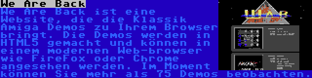 We Are Back | We Are Back ist eine Website, die die Klassik Amiga Demos zu Ihrem Browser bringt. Die Demos werden in HTML5 gemacht und können in einem modernen Web-browser wie FireFox oder Chrome angesehen werden. Im Moment können Sie mehr als 75 Demos beobachten.