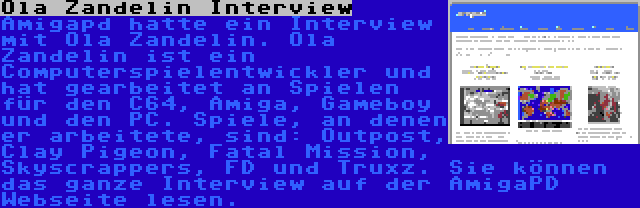 Ola Zandelin Interview | Amigapd hatte ein Interview mit Ola Zandelin. Ola Zandelin ist ein Computerspielentwickler und hat gearbeitet an Spielen für den C64, Amiga, Gameboy und den PC. Spiele, an denen er arbeitete, sind: Outpost, Clay Pigeon, Fatal Mission, Skyscrappers, FD und Truxz. Sie können das ganze Interview auf der AmigaPD Webseite lesen.
