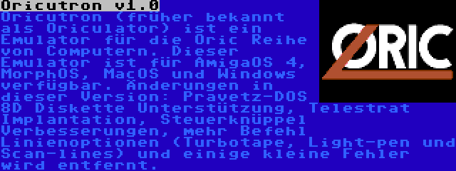 Oricutron v1.0 | Oricutron (früher bekannt als Oriculator) ist ein Emulator für die Oric Reihe von Computern. Dieser Emulator ist für AmigaOS 4, MorphOS, MacOS und Windows verfügbar. Änderungen in dieser Version: Pravetz-DOS 8D Diskette Unterstützung, Telestrat Implantation, Steuerknüppel Verbesserungen, mehr Befehl Linienoptionen (Turbotape, Light-pen und Scan-lines) und einige kleine Fehler wird entfernt.