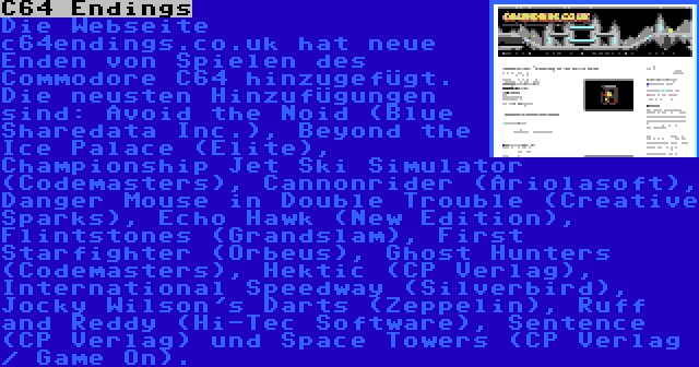 C64 Endings | Die Webseite c64endings.co.uk hat neue Enden von Spielen des Commodore C64 hinzugefügt. Die neusten Hinzufügungen sind: Avoid the Noid (Blue Sharedata Inc.), Beyond the Ice Palace (Elite), Championship Jet Ski Simulator (Codemasters), Cannonrider (Ariolasoft), Danger Mouse in Double Trouble (Creative Sparks), Echo Hawk (New Edition), Flintstones (Grandslam), First Starfighter (Orbeus), Ghost Hunters (Codemasters), Hektic (CP Verlag), International Speedway (Silverbird), Jocky Wilson's Darts (Zeppelin), Ruff and Reddy (Hi-Tec Software), Sentence (CP Verlag) und Space Towers (CP Verlag / Game On).