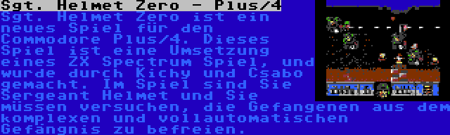 Sgt. Helmet Zero - Plus/4 | Sgt. Helmet Zero ist ein neues Spiel für den Commodore Plus/4. Dieses Spiel ist eine Umsetzung eines ZX Spectrum Spiel, und wurde durch Kichy und Csabo gemacht. Im Spiel sind Sie Sergeant Helmet und Sie müssen versuchen, die Gefangenen aus dem komplexen und vollautomatischen Gefängnis zu befreien.