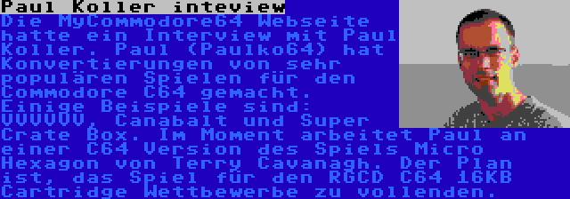 Paul Koller inteview | Die MyCommodore64 Webseite hatte ein Interview mit Paul Koller. Paul (Paulko64) hat Konvertierungen von sehr populären Spielen für den Commodore C64 gemacht. Einige Beispiele sind: VVVVVV, Canabalt und Super Crate Box. Im Moment arbeitet Paul an einer C64 Version des Spiels Micro Hexagon von Terry Cavanagh. Der Plan ist, das Spiel für den RGCD C64 16KB Cartridge Wettbewerbe zu vollenden.