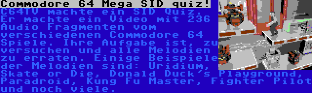 Commodore 64 Mega SID quiz! | C64TV machte ein SID Quiz. Er machte ein Video mit 236 Audio Fragmenten vom verschiedenen Commodore 64 Spiele. Ihre Aufgabe ist, zu versuchen und alle Melodien zu erraten. Einige Beispiele der Melodien sind: Uridium, Skate or Die, Donald Duck's Playground, Paradroid, Kung Fu Master, Fighter Pilot und noch viele.