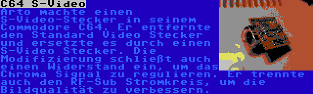 C64 S-Video | Arto machte einen S-Video-Stecker in seinem Commodore C64. Er entfernte den Standard Video Stecker und ersetzte es durch einen S-Video Stecker. Die Modifizierung schließt auch einen Widerstand ein, um das Chroma Signal zu regulieren. Er trennte auch den RF-Sub Stromkreis, um die Bildqualität zu verbessern.