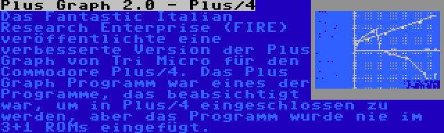 Plus Graph 2.0 - Plus/4 | Das Fantastic Italian Research Enterprise (FIRE) veröffentlichte eine verbesserte Version der Plus Graph von Tri Micro für den Commodore Plus/4. Das Plus Graph Programm war eines der Programme, das beabsichtigt war, um in Plus/4 eingeschlossen zu werden, aber das Programm wurde nie im 3+1 ROMs eingefügt.