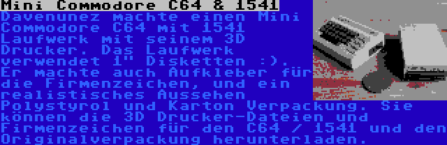 Mini Commodore C64 & 1541 | Davenunez machte einen Mini Commodore C64 mit 1541 Laufwerk mit seinem 3D Drucker. Das Laufwerk verwendet 1 Disketten :). Er machte auch Aufkleber für die Firmenzeichen, und ein realistisches Aussehen Polystyrol und Karton Verpackung. Sie können die 3D Drucker-Dateien und Firmenzeichen für den C64 / 1541 und den Originalverpackung herunterladen.