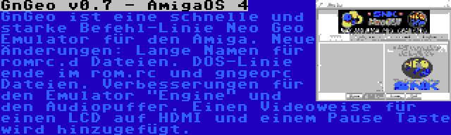 GnGeo v0.7 - AmigaOS 4 | GnGeo ist eine schnelle und starke Befehl-Linie Neo Geo Emulator für den Amiga. Neue Änderungen: Lange Namen für romrc.d Dateien. DOS-Linie ende im rom.rc und gngeorc Dateien. Verbesserungen für den Emulator Engine und den Audiopuffer. Einen Videoweise für einen LCD auf HDMI und einem Pause Taste wird hinzugefügt.