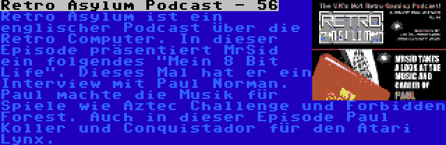 Retro Asylum Podcast - 56 | Retro Asylum ist ein englischer Podcast über die Retro Computer. In dieser Episode präsentiert MrSid ein folgendes Mein 8 Bit Life. Dieses Mal hat er ein Interview mit Paul Norman. Paul machte die Musik für Spiele wie Aztec Challenge und Forbidden Forest. Auch in dieser Episode Paul Koller und Conquistador für den Atari Lynx.