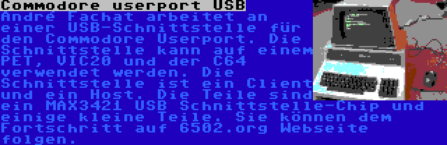 Commodore userport USB | André Fachat arbeitet an einer USB-Schnittstelle für den Commodore Userport. Die Schnittstelle kann auf einem PET, VIC20 und der C64 verwendet werden. Die Schnittstelle ist ein Client und ein Host. Die Teile sind ein MAX3421 USB Schnittstelle-Chip und einige kleine Teile. Sie können dem Fortschritt auf 6502.org Webseite folgen.