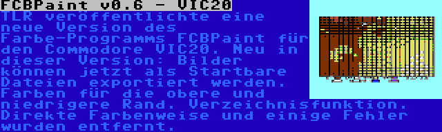 FCBPaint v0.6 - VIC20 | TLR veröffentlichte eine neue Version des Farbe-Programms FCBPaint für den Commodore VIC20. Neu in dieser Version: Bilder können jetzt als Startbare Dateien exportiert werden. Farben für die obere und niedrigere Rand. Verzeichnisfunktion. Direkte Farbenweise und einige Fehler wurden entfernt.