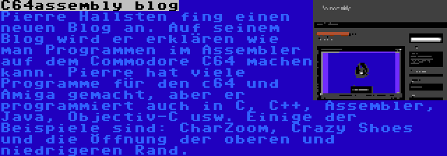 C64assembly blog | Pierre Hallsten fing einen neuen Blog an. Auf seinem Blog wird er erklären wie man Programmen im Assembler auf dem Commodore C64 machen kann. Pierre hat viele Programme für den c64 und Amiga gemacht, aber er programmiert auch in C, C++, Assembler, Java, Objectiv-C usw. Einige der Beispiele sind: CharZoom, Crazy Shoes und die Öffnung der oberen und niedrigeren Rand.