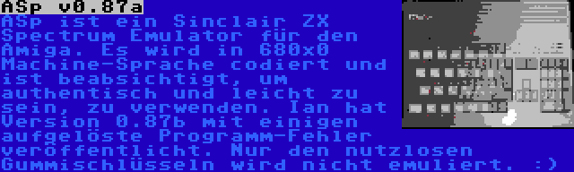 ASp v0.87a | ASp ist ein Sinclair ZX Spectrum Emulator für den Amiga. Es wird in 680x0 Machine-Sprache codiert und ist beabsichtigt, um authentisch und leicht zu sein, zu verwenden. Ian hat Version 0.87b mit einigen aufgelöste Programm-Fehler veröffentlicht. Nur den nutzlosen Gummischlüsseln wird nicht emuliert. :)