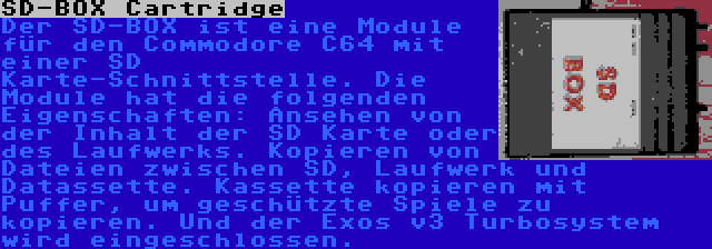 SD-BOX Cartridge | Der SD-BOX ist eine Module für den Commodore C64 mit einer SD Karte-Schnittstelle. Die Module hat die folgenden Eigenschaften: Ansehen von der Inhalt der SD Karte oder des Laufwerks. Kopieren von Dateien zwischen SD, Laufwerk und Datassette. Kassette kopieren mit Puffer, um geschützte Spiele zu kopieren. Und der Exos v3 Turbosystem wird eingeschlossen.