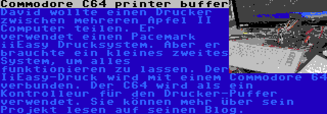 Commodore C64 printer buffer | David wollte einen Drucker zwischen mehreren Apfel II Computer teilen. Er verwendet einen Pacemark iiEasy Drucksystem. Aber er brauchte ein kleines zweites System, um alles funktionieren zu lassen. Der IiEasy-Druck wird mit einem Commodore 64 verbunden. Der C64 wird als ein Kontrolleur für den Drucker-Puffer verwendet. Sie können mehr über sein Projekt lesen auf seinen Blog.